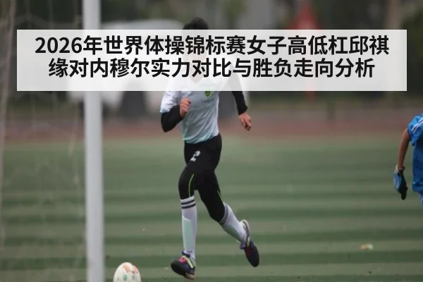 2026年世界体操锦标赛女子高低杠邱祺缘对内穆尔实力对比与胜负走向分析