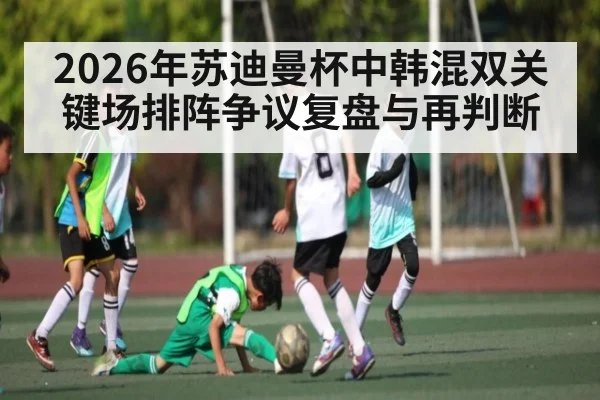 2026年苏迪曼杯中韩混双关键场排阵争议复盘与再判断